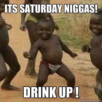 Its Saturday Niggas!
 Drink Up !  Its friday niggas
