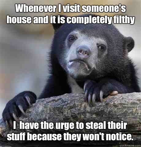 Whenever I visit someone's house and it is completely filthy I  have the urge to steal their stuff because they won't notice.  Confession Bear