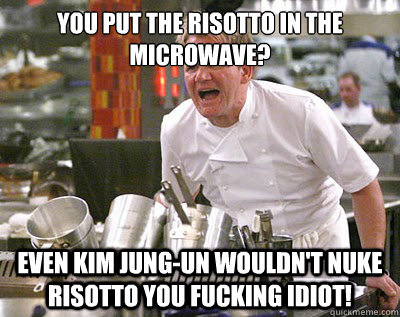 You put the risotto in the microwave? even kim jung-un wouldn't nuke risotto you fucking idiot!  Chef Ramsay