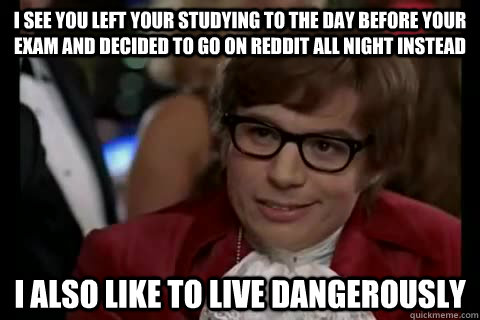 I see you left your studying to the day before your exam and decided to go on reddit all night instead I also like to live dangerously - I see you left your studying to the day before your exam and decided to go on reddit all night instead I also like to live dangerously  Misc