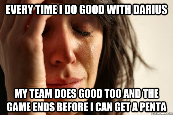 Every time I do good with darius my team does good too and the game ends before I can get a penta  First World Problems