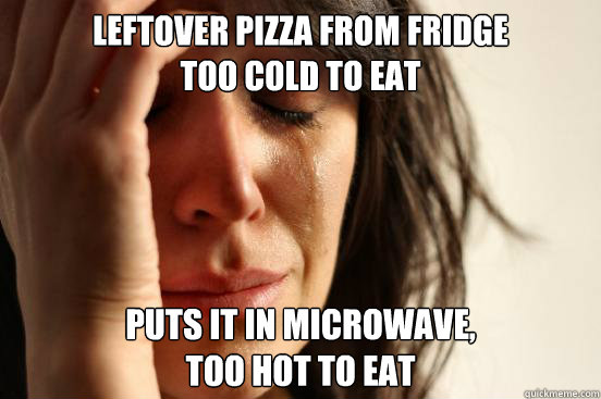 leftover Pizza from fridge 
too cold to eat puts it in microwave, 
too hot to eat  First World Problems