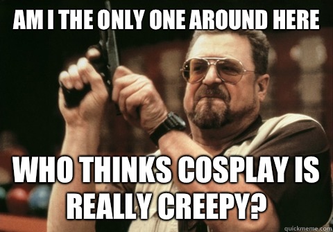 Am I the only one around here Who thinks cosplay is really creepy? - Am I the only one around here Who thinks cosplay is really creepy?  Am I the only one