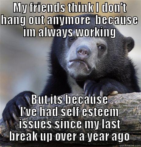 MY FRIENDS THINK I DON'T HANG OUT ANYMORE  BECAUSE IM ALWAYS WORKING BUT ITS BECAUSE I'VE HAD SELF ESTEEM ISSUES SINCE MY LAST BREAK UP OVER A YEAR AGO Confession Bear
