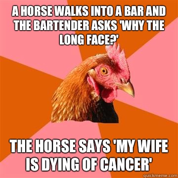 A horse walks into a bar and the bartender asks 'Why the long face?' The horse says 'My wife is dying of cancer'  Anti-Joke Chicken