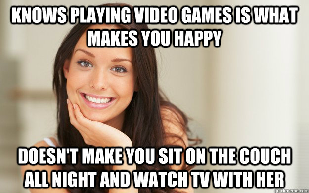 knows playing video games is what makes you happy doesn't make you sit on the couch all night and watch tv with her  Good Girl Gina