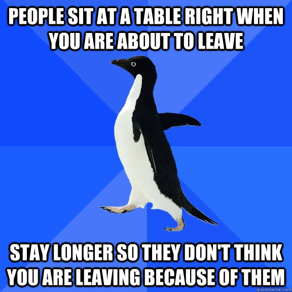 People sit at a table right when you are about to leave Stay longer so they don't think you are leaving because of them  Socially Awkward Penguin