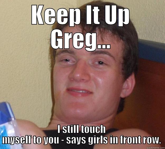 KEEP IT UP GREG... I STILL TOUCH MYSELF TO YOU - SAYS GIRLS IN FRONT ROW. 10 Guy