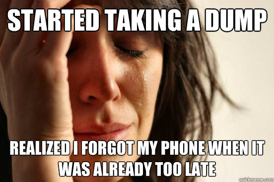 started taking a dump realized i forgot my phone when it was already too late  First World Problems
