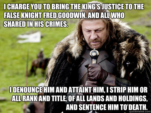 I charge you to bring the King’s justice to the false knight Fred Goodwin, and all who shared in his crimes.  I denounce him and attaint him, I strip him or all rank and title, of all lands and holdings, and sentence him to death. - I charge you to bring the King’s justice to the false knight Fred Goodwin, and all who shared in his crimes.  I denounce him and attaint him, I strip him or all rank and title, of all lands and holdings, and sentence him to death.  Eddard Stark