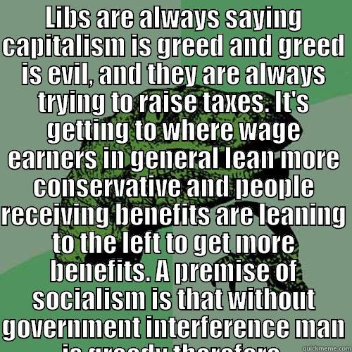 LIBS ARE ALWAYS SAYING CAPITALISM IS GREED AND GREED IS EVIL, AND THEY ARE ALWAYS TRYING TO RAISE TAXES. IT'S GETTING TO WHERE WAGE EARNERS IN GENERAL LEAN MORE CONSERVATIVE AND PEOPLE RECEIVING BENEFITS ARE LEANING TO THE LEFT TO GET MORE BENEFITS. A PRE  Philosoraptor