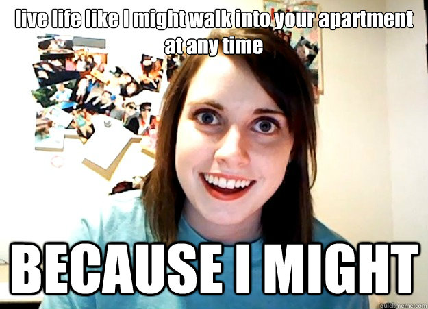 live life like I might walk into your apartment at any time BECAUSE I MIGHT  Overly Attached Girlfriend