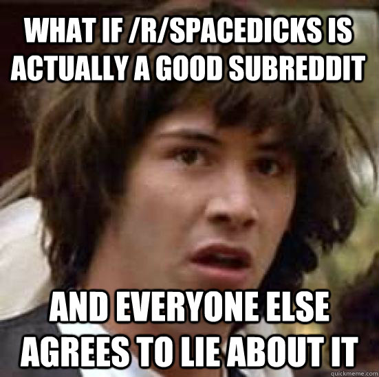 What if /r/spacedicks is actually a good subreddit and everyone else agrees to lie about it - What if /r/spacedicks is actually a good subreddit and everyone else agrees to lie about it  conspiracy keanu
