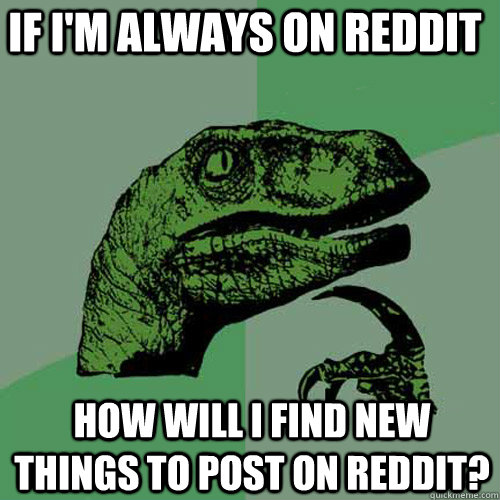 If I'm always on reddit how will i find new things to post on reddit? - If I'm always on reddit how will i find new things to post on reddit?  Philosoraptor