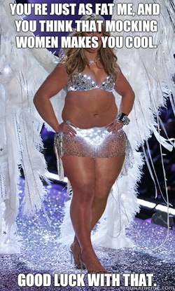 You're just as fat me, and you think that mocking women makes you cool. Good luck with that.  Typical American Woman