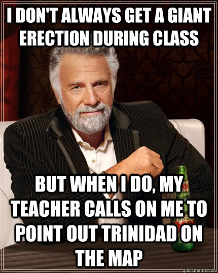 I don't always get a giant erection during class but when I do, my teacher calls on me to point out Trinidad on the map  The Most Interesting Man In The World