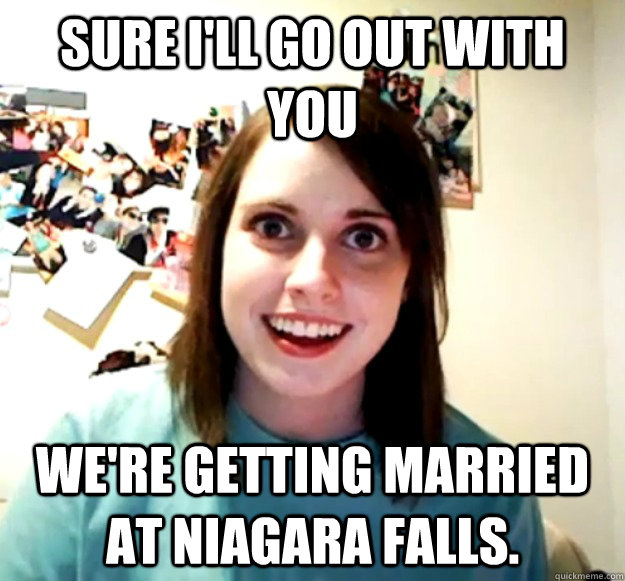 Sure I'll go out with you we're getting married at niagara falls.  Overly Attached Girlfriend