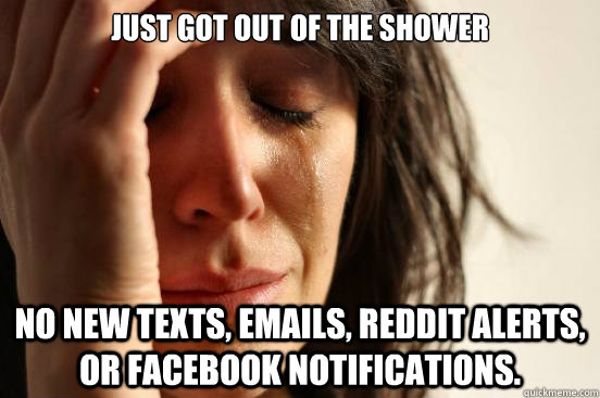 Just got out of the shower No new texts, emails, reddit alerts, or facebook notifications.  First World Problems