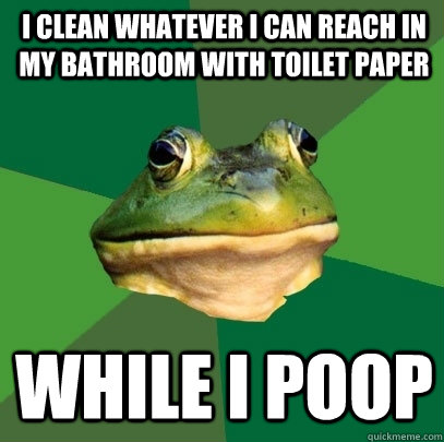 I clean whatever I can reach in my bathroom with toilet paper While I poop  Foul Bachelor Frog