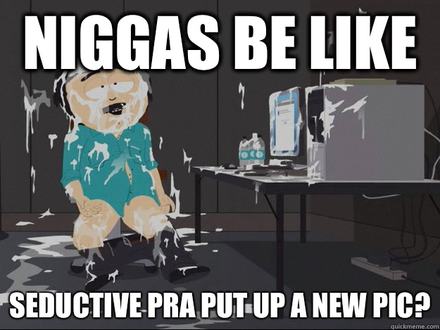 Niggas be like  Seductive PRA put up a new pic?  Randy Cum