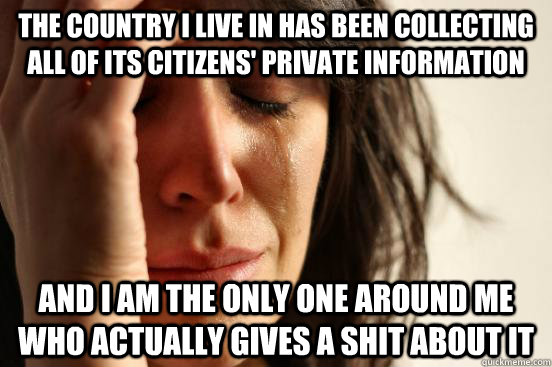 The country I live in has been collecting all of its citizens' private information   AND I AM THE ONLY ONE AROUND ME   WHO ACTUALLY GIVES A SHIT ABOUT IT  First World Problems