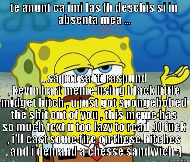 TE ANUNT CA IMI LAS FB DESCHIS SI IN ABSENTA MEA ... ...SA POT SA ITI RASPUND , KEVIN HART MEME USING BLACK LITTLE MIDGET BITCH , U JUST GOT SPONGEBOBED THE SHIT OUT OF YOU , THIS MEME HAS SO MUCH TEXT U TOO LAZY TO READ :)) FUCK , I'LL CAST SOME FIRE ON THESE BITCHES , AND I DEMAND A CHESSE SANDWICH :| Tough Spongebob