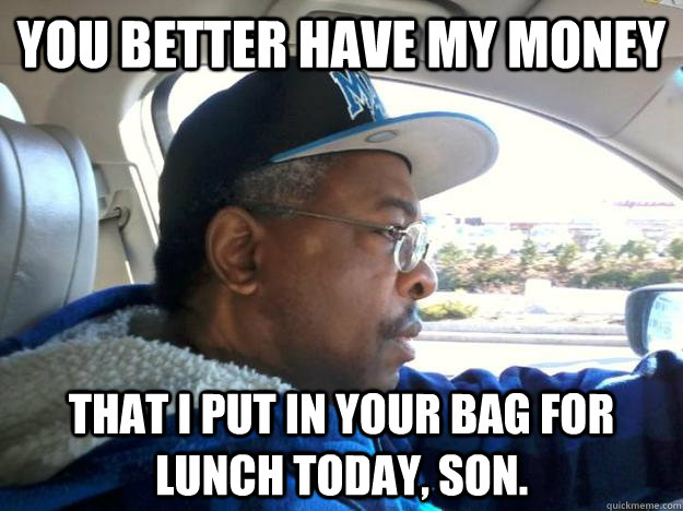 You better have my money That i put in your bag for lunch today, son.  Good Ghetto Dad