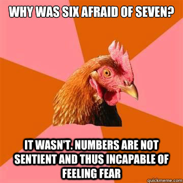 Why was six afraid of seven? It wasn't. Numbers are not sentient and thus incapable of feeling fear  Anti-Joke Chicken