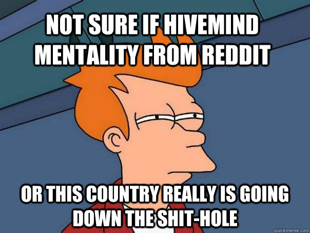 Not sure if hivemind mentality from reddit Or this country really is going down the shit-hole  Futurama Fry