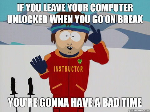 If you leave your computer unlocked when you go on break you're gonna have a bad time  Youre gonna have a bad time