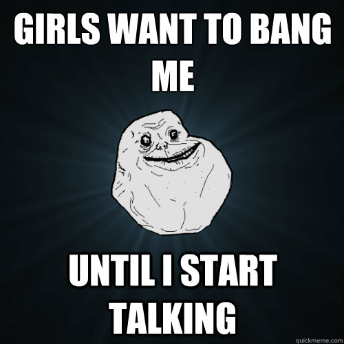 Girls want to bang me Until I start talking  Forever Alone