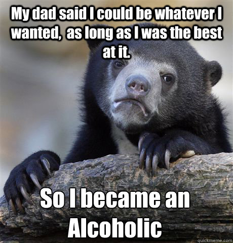 My dad said I could be whatever I wanted,  as long as I was the best at it. So I became an Alcoholic  Confession Bear