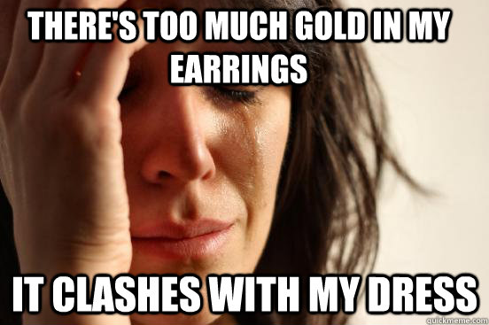 There's too much gold in my earrings It clashes with my dress  First World Problems