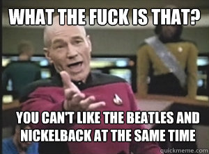 What the fuck is that? You can't like the beatles and nickelback at the same time  Annoyed Picard