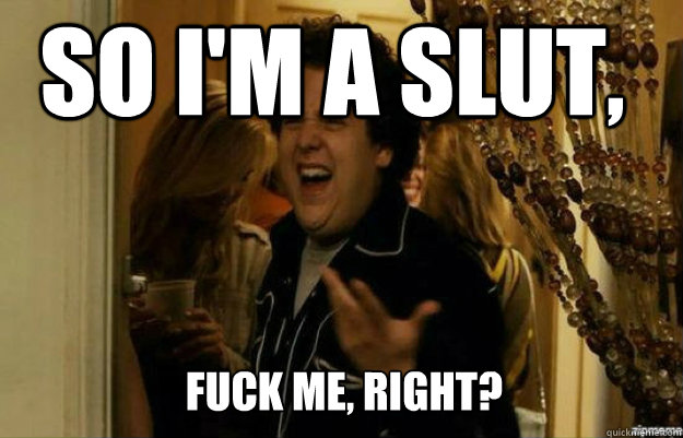 so i'm a slut, FUCK ME, RIGHT?  fuck me right