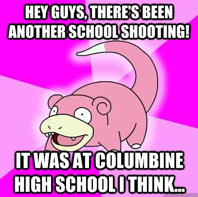 hey guys, there's been another school shooting! it was at columbine high school i think...  Slowpoke