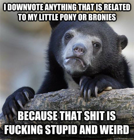 I downvote anything that is related to my little pony or bronies Because that shit is fucking stupid and weird  Confession Bear