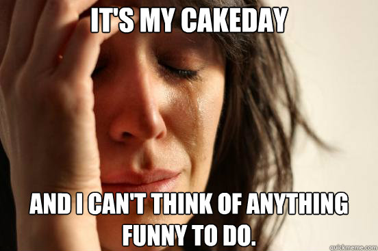It's my cakeday and I can't think of anything funny to do.  First World Problems