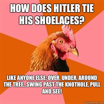 How does Hitler tie his shoelaces? Like anyone else; over, under, around the tree...Swing past the knothole, pull and see!
 - How does Hitler tie his shoelaces? Like anyone else; over, under, around the tree...Swing past the knothole, pull and see!
  Anti-Joke Chicken