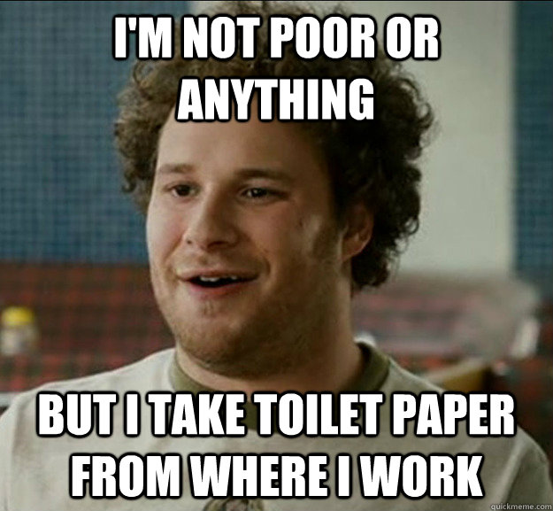 I'm not poor or anything But I take toilet paper from where i work   