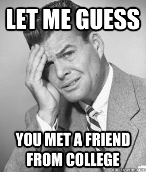 let me guess you met a friend from college  Let me guess