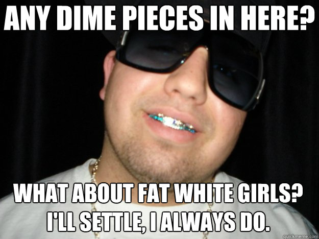 any dime pieces in here? what about fat white girls? i'll settle, i always do.  