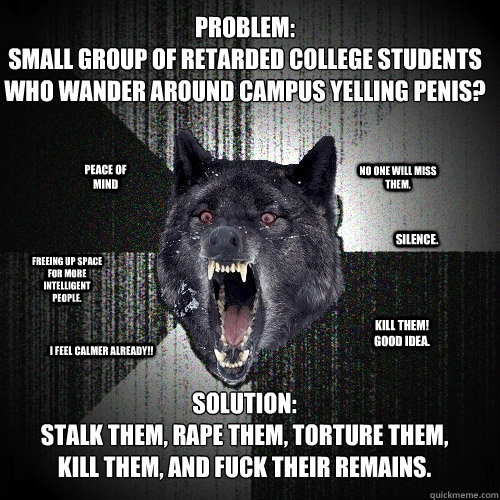 Problem: 
small group of retarded college students who wander around campus yelling penis? Solution: 
Stalk them, rape them, torture them, kill them, and fuck their remains.  Peace of mind Silence. Freeing up space for more intelligent people. Kill them!   Insanity Wolf
