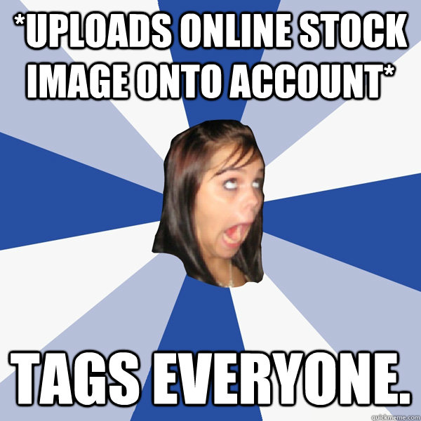 *Uploads Online Stock Image onto account* TAGS everyone.  Annoying Facebook Girl