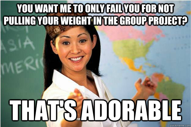 You want me to only fail you for not pulling your weight in the group project? That's adorable - You want me to only fail you for not pulling your weight in the group project? That's adorable  Scumbag Teacher