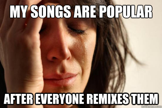 My songs are popular After everyone remixes them  First World Problems