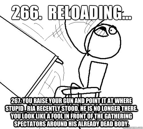 266.  Reloading... 267. You raise your gun and point it at where Stupid_RIA recently stood. He is no longer there. You look like a fool in front of the gathering spectators around his already dead body.  Flip A Table