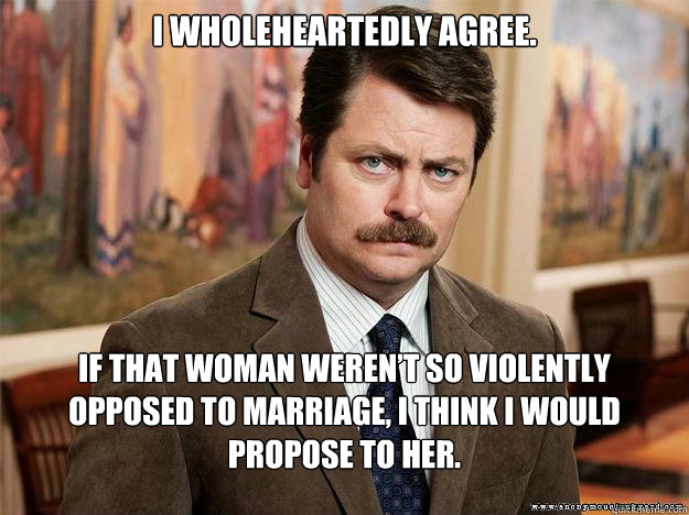 I wholeheartedly agree. If that woman weren’t so violently opposed to marriage, I think I would propose to her.  - I wholeheartedly agree. If that woman weren’t so violently opposed to marriage, I think I would propose to her.   Ron Swansons Words of Wisdom