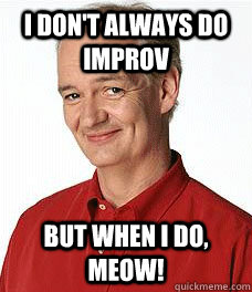 I don't always do improv But when i do, MEOW!  