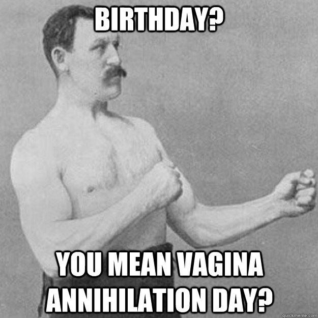 Birthday? you mean vagina annihilation day?  overly manly man
